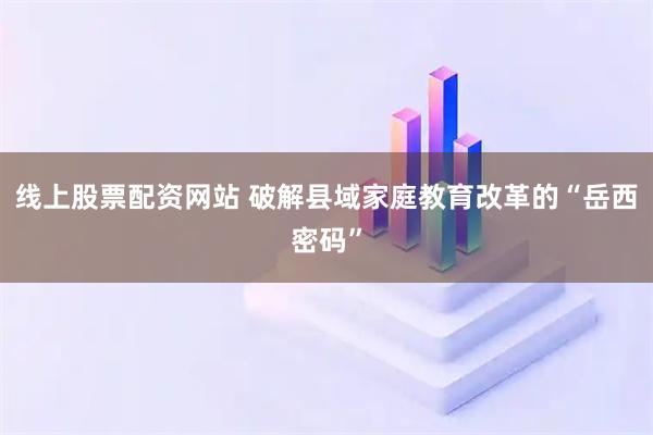 线上股票配资网站 破解县域家庭教育改革的“岳西密码”