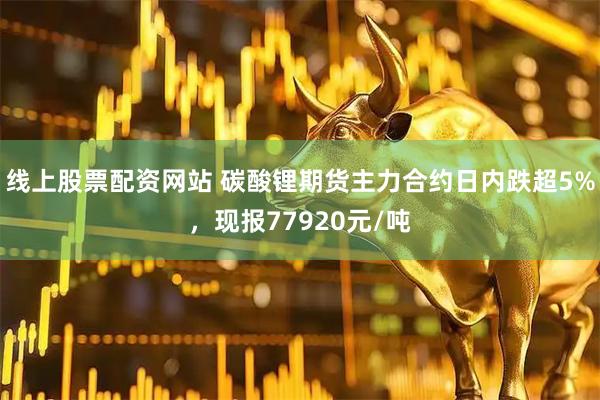 线上股票配资网站 碳酸锂期货主力合约日内跌超5%，现报77920元/吨