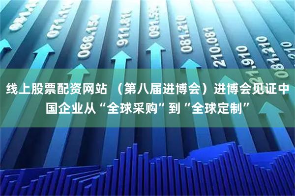 线上股票配资网站 （第八届进博会）进博会见证中国企业从“全球采购”到“全球定制”