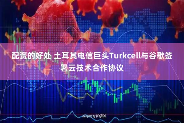 配资的好处 土耳其电信巨头Turkcell与谷歌签署云技术合作协议