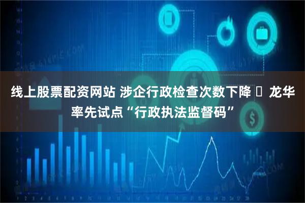 线上股票配资网站 涉企行政检查次数下降 ​龙华率先试点“行政执法监督码”