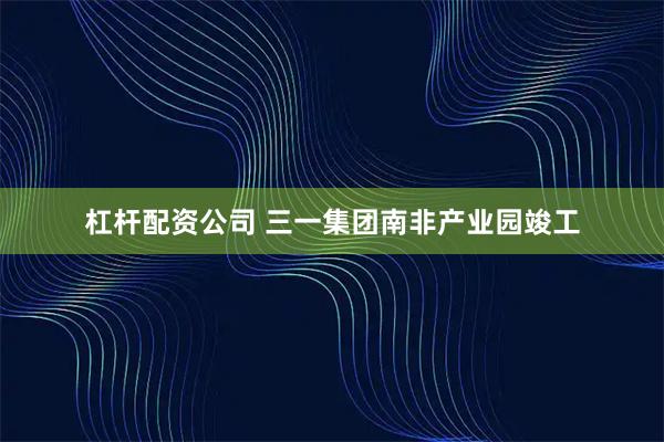 杠杆配资公司 三一集团南非产业园竣工