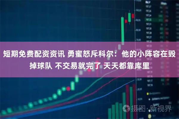 短期免费配资资讯 勇蜜怒斥科尔：他的小阵容在毁掉球队 不交易就完了 天天都靠库里