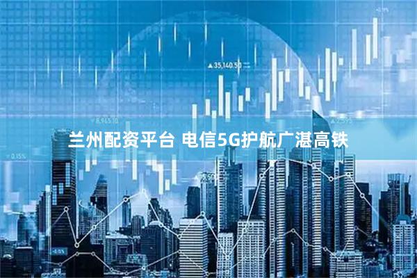 兰州配资平台 电信5G护航广湛高铁