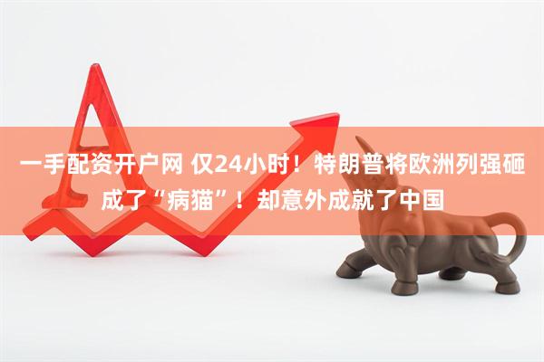 一手配资开户网 仅24小时！特朗普将欧洲列强砸成了“病猫”！却意外成就了中国