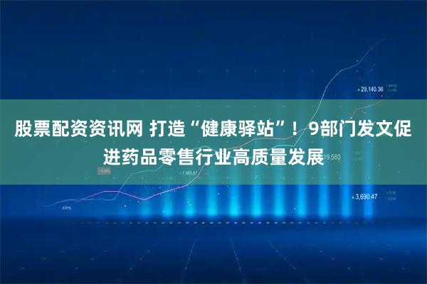 股票配资资讯网 打造“健康驿站”！9部门发文促进药品零售行业高质量发展