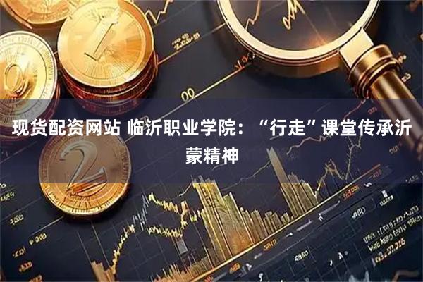 现货配资网站 临沂职业学院：“行走”课堂传承沂蒙精神