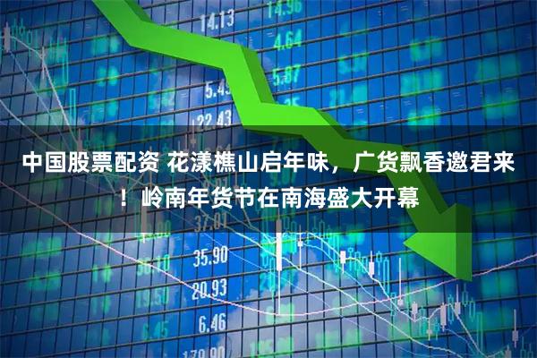 中国股票配资 花漾樵山启年味，广货飘香邀君来！岭南年货节在南海盛大开幕