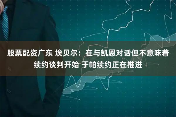 股票配资广东 埃贝尔：在与凯恩对话但不意味着续约谈判开始 于帕续约正在推进