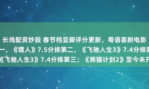 长线配资炒股 春节档豆瓣评分更新，粤语喜剧电影《夜王》7.8分排第一，《镖人》7.5分排第二，《飞驰人生3》7.4分排第三；《熊猫计划2》至今未开分