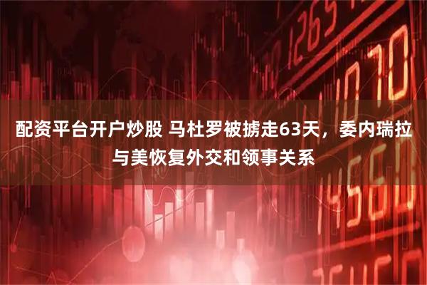 配资平台开户炒股 马杜罗被掳走63天，委内瑞拉与美恢复外交和领事关系