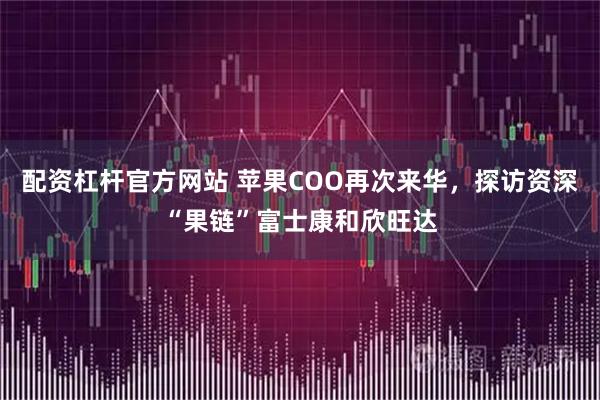 配资杠杆官方网站 苹果COO再次来华，探访资深“果链”富士康和欣旺达