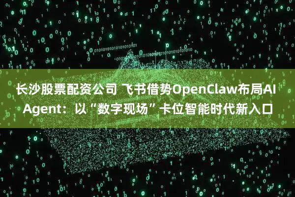 长沙股票配资公司 飞书借势OpenClaw布局AI Agent：以“数字现场”卡位智能时代新入口
