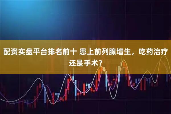 配资实盘平台排名前十 患上前列腺增生，吃药治疗还是手术？