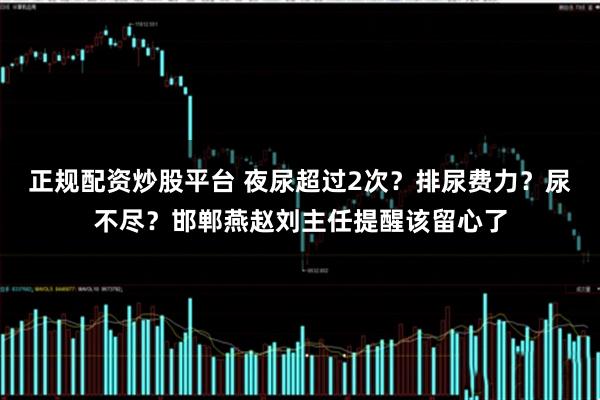 正规配资炒股平台 夜尿超过2次？排尿费力？尿不尽？邯郸燕赵刘主任提醒该留心了