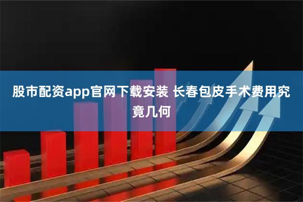 股市配资app官网下载安装 长春包皮手术费用究竟几何