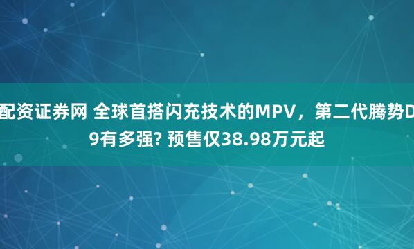 配资证券网 全球首搭闪充技术的MPV,第二代腾势D9有多强? 预售仅38.98万元起