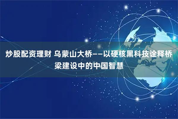 炒股配资理财 乌蒙山大桥——以硬核黑科技诠释桥梁建设中的中国智慧