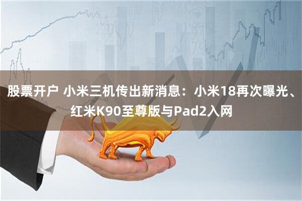 股票开户 小米三机传出新消息:小米18再次曝光、红米K90至尊版与Pad2入网