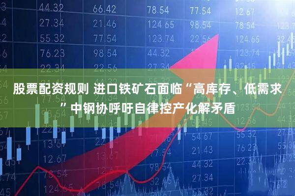 股票配资规则 进口铁矿石面临“高库存、低需求”中钢协呼吁自律控产化解矛盾