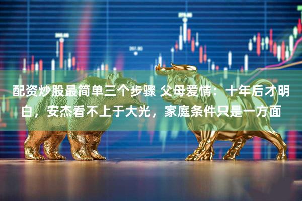 配资炒股最简单三个步骤 父母爱情：十年后才明白，安杰看不上于大光，家庭条件只是一方面