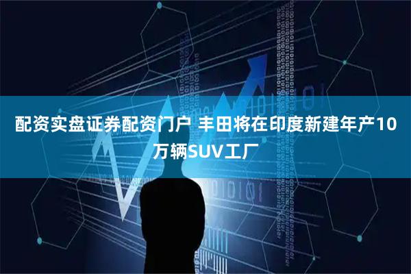 配资实盘证券配资门户 丰田将在印度新建年产10万辆SUV工厂